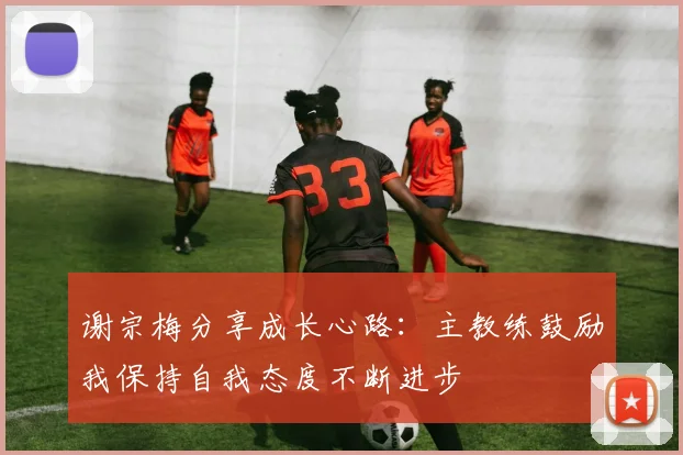 谢宗梅分享成长心路：主教练鼓励我保持自我态度不断进步