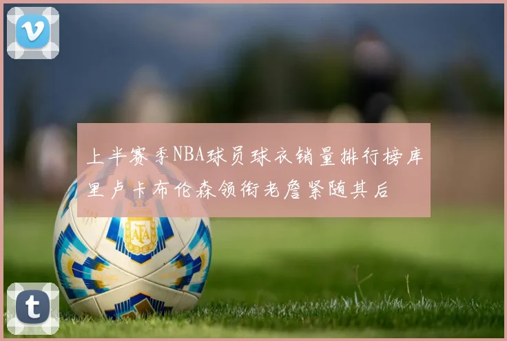上半赛季NBA球员球衣销量排行榜库里卢卡布伦森领衔老詹紧随其后