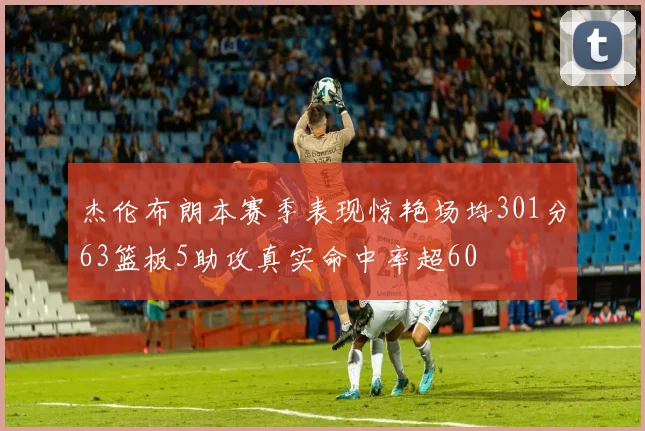 杰伦布朗本赛季表现惊艳场均301分63篮板5助攻真实命中率超60