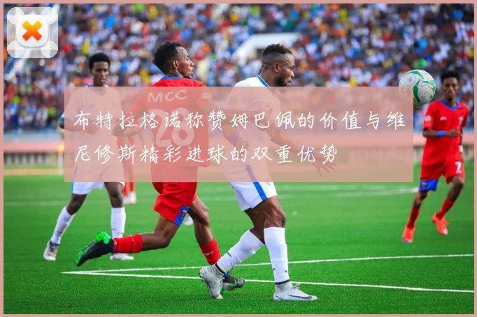 布特拉格诺称赞姆巴佩的价值与维尼修斯精彩进球的双重优势