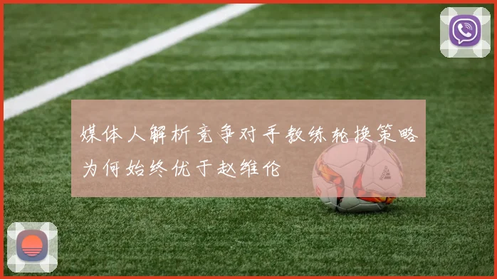 媒体人解析竞争对手教练轮换策略为何始终优于赵维伦