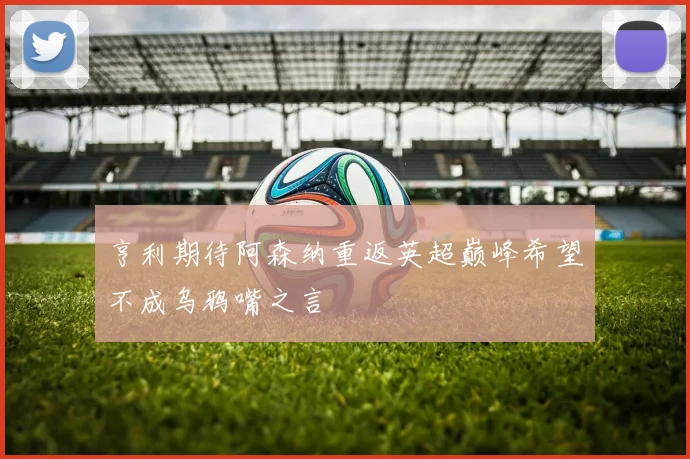 亨利期待阿森纳重返英超巅峰希望不成乌鸦嘴之言