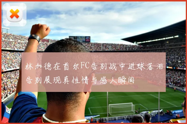 林加德在首尔FC告别战中进球落泪告别展现真性情与感人瞬间