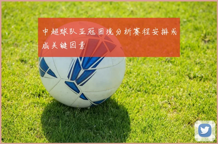 中超球队亚冠困境分析赛程安排或成关键因素