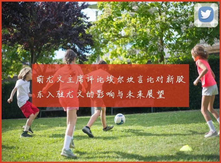 前尤文主席评论埃尔坎言论对新股东入驻尤文的影响与未来展望