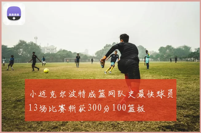 小迈克尔波特成篮网队史最快球员13场比赛斩获300分100篮板