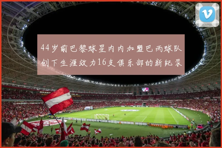 44岁前巴黎球星内内加盟巴丙球队创下生涯效力16支俱乐部的新纪录