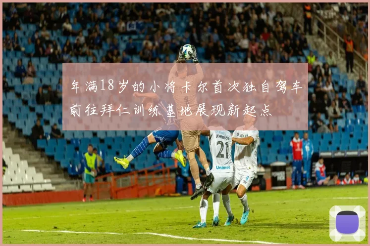 年满18岁的小将卡尔首次独自驾车前往拜仁训练基地展现新起点