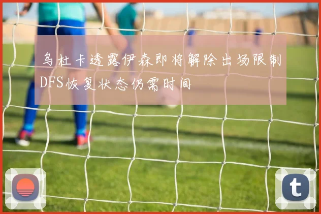 乌杜卡透露伊森即将解除出场限制DFS恢复状态仍需时间
