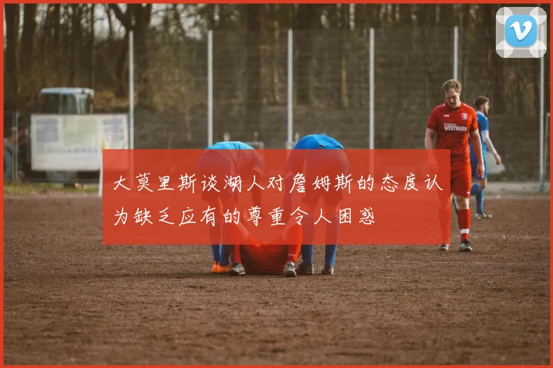 大莫里斯谈湖人对詹姆斯的态度认为缺乏应有的尊重令人困惑