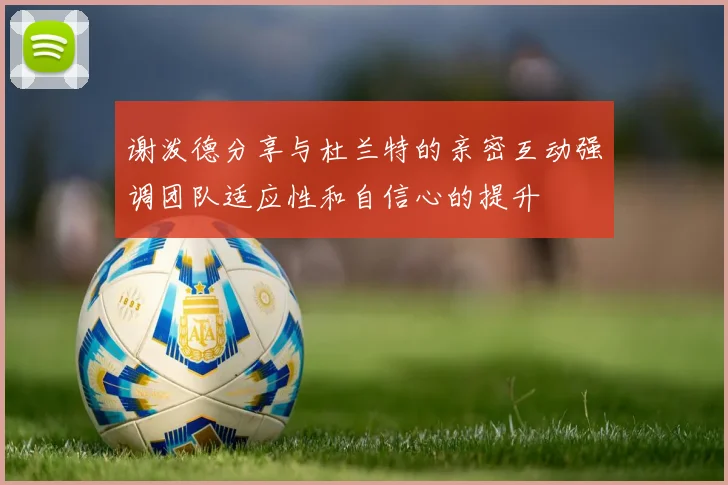 谢泼德分享与杜兰特的亲密互动强调团队适应性和自信心的提升