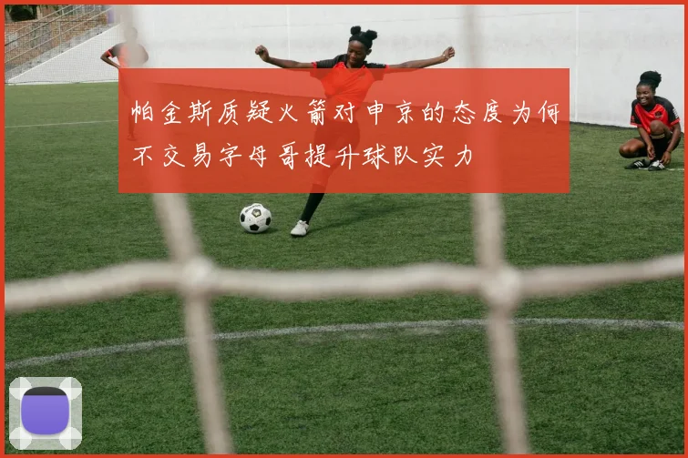 帕金斯质疑火箭对申京的态度为何不交易字母哥提升球队实力