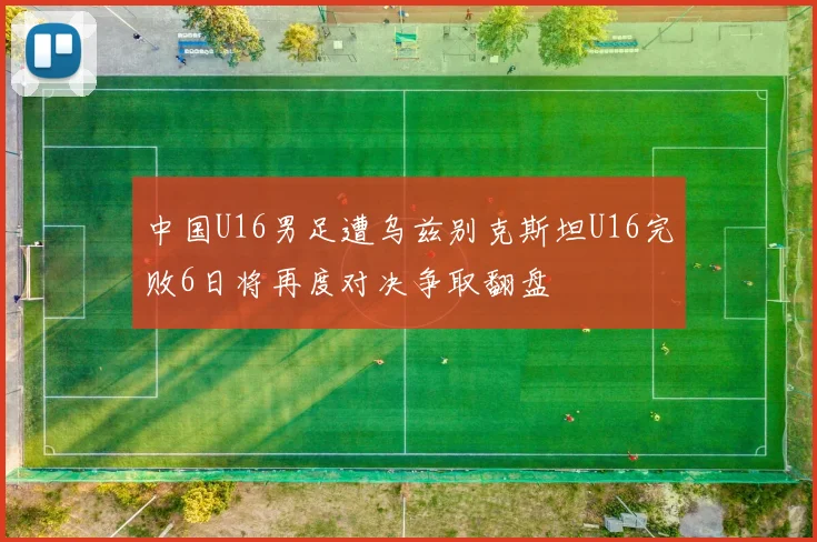 中国U16男足遭乌兹别克斯坦U16完败6日将再度对决争取翻盘