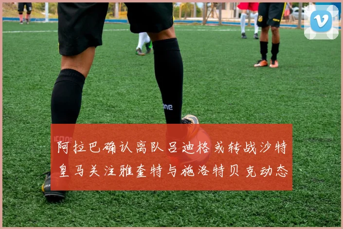 阿拉巴确认离队吕迪格或转战沙特皇马关注雅奎特与施洛特贝克动态