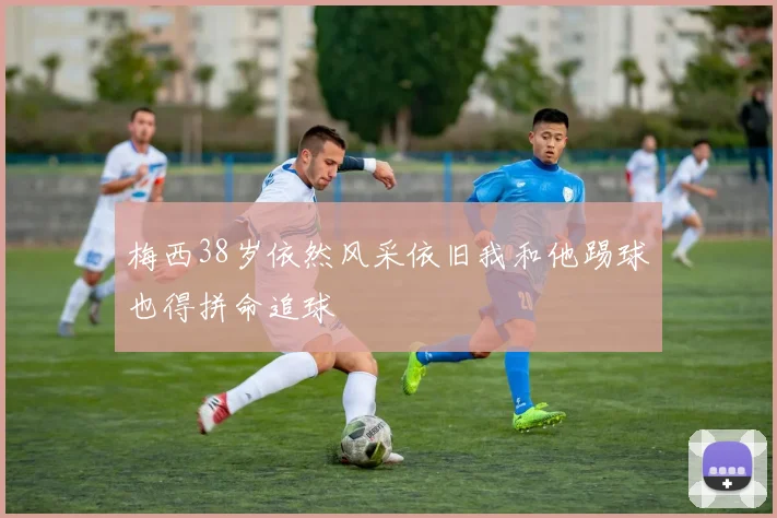 梅西38岁依然风采依旧我和他踢球也得拼命追球