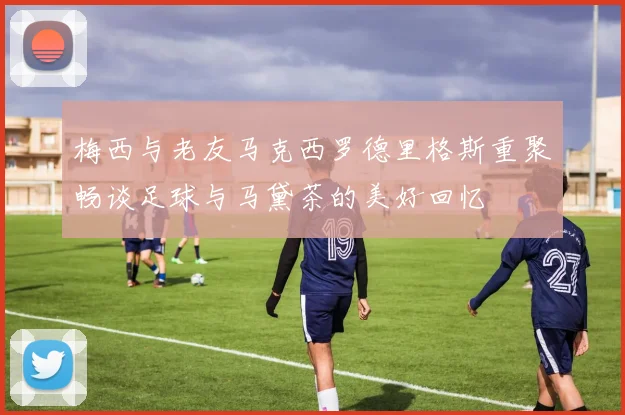 梅西与老友马克西罗德里格斯重聚畅谈足球与马黛茶的美好回忆