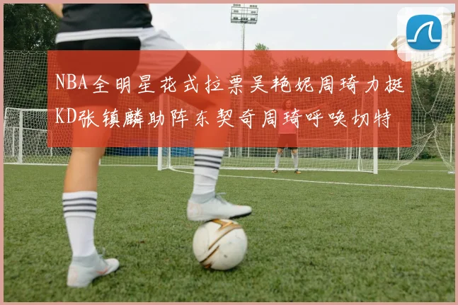 NBA全明星花式拉票吴艳妮周琦力挺KD张镇麟助阵东契奇周琦呼唤切特共襄盛举