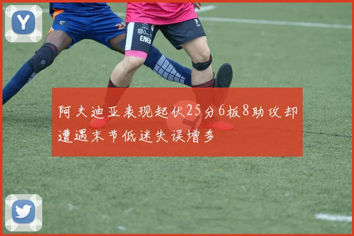 阿夫迪亚表现起伏25分6板8助攻却遭遇末节低迷失误增多