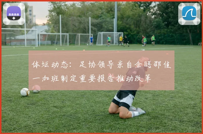 体坛动态：足协领导亲自会晤邵佳一加班制定重要报告推动改革