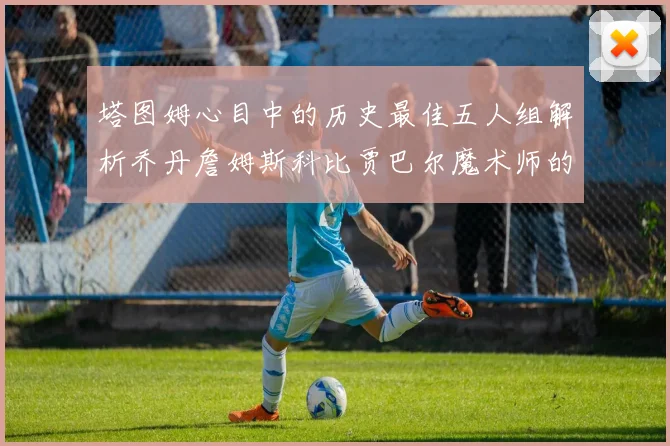 塔图姆心目中的历史最佳五人组解析乔丹詹姆斯科比贾巴尔魔术师的传奇魅力
