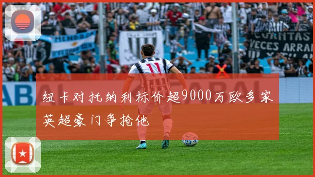 纽卡对托纳利标价超9000万欧多家英超豪门争抢他