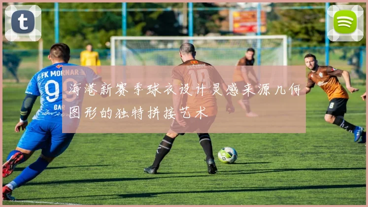 海港新赛季球衣设计灵感来源几何图形的独特拼接艺术