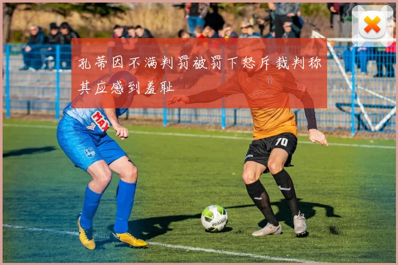 孔蒂因不满判罚被罚下怒斥裁判称其应感到羞耻