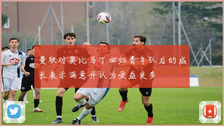 曼联对奥比马丁回归青年队后的成长表示满意并认为受益良多