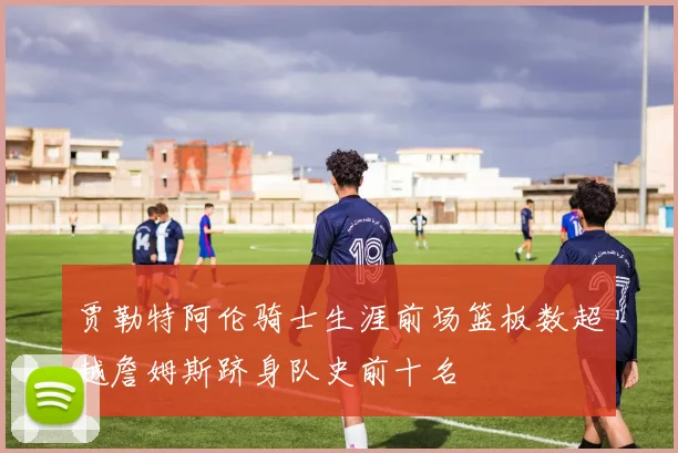 贾勒特阿伦骑士生涯前场篮板数超越詹姆斯跻身队史前十名