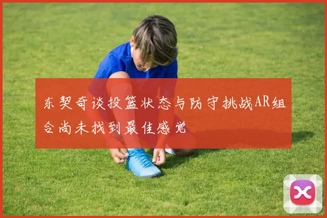 东契奇谈投篮状态与防守挑战AR组合尚未找到最佳感觉