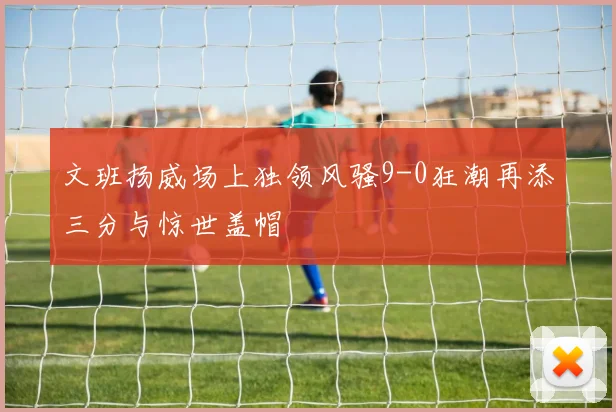 文班扬威场上独领风骚9-0狂潮再添三分与惊世盖帽